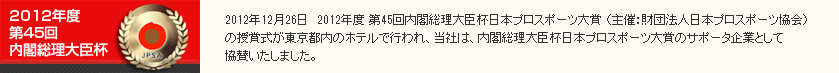 2012年12月26日　2012年度 第45回内閣総理大臣杯日本プロスポーツ大賞 （主催：財団法人日本プロスポーツ協会）の授賞式が東京都内のホテルで行われ、当社は、内閣総理大臣杯日本プロスポーツ大賞のサポータ企業として協賛いたしました。